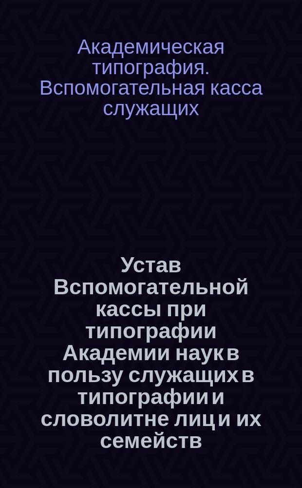 Устав Вспомогательной кассы при типографии Академии наук в пользу служащих в типографии и словолитне лиц и их семейств : Утв. 5 янв. 1873 г.