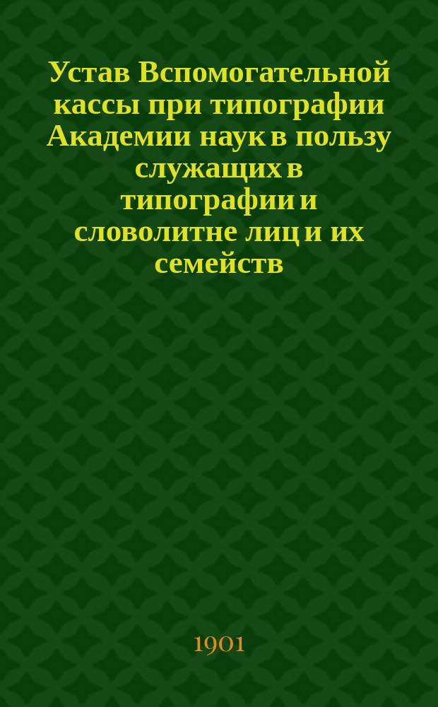 Устав Вспомогательной кассы при типографии Академии наук в пользу служащих в типографии и словолитне лиц и их семейств : Утв. 31 мая 1901 г.