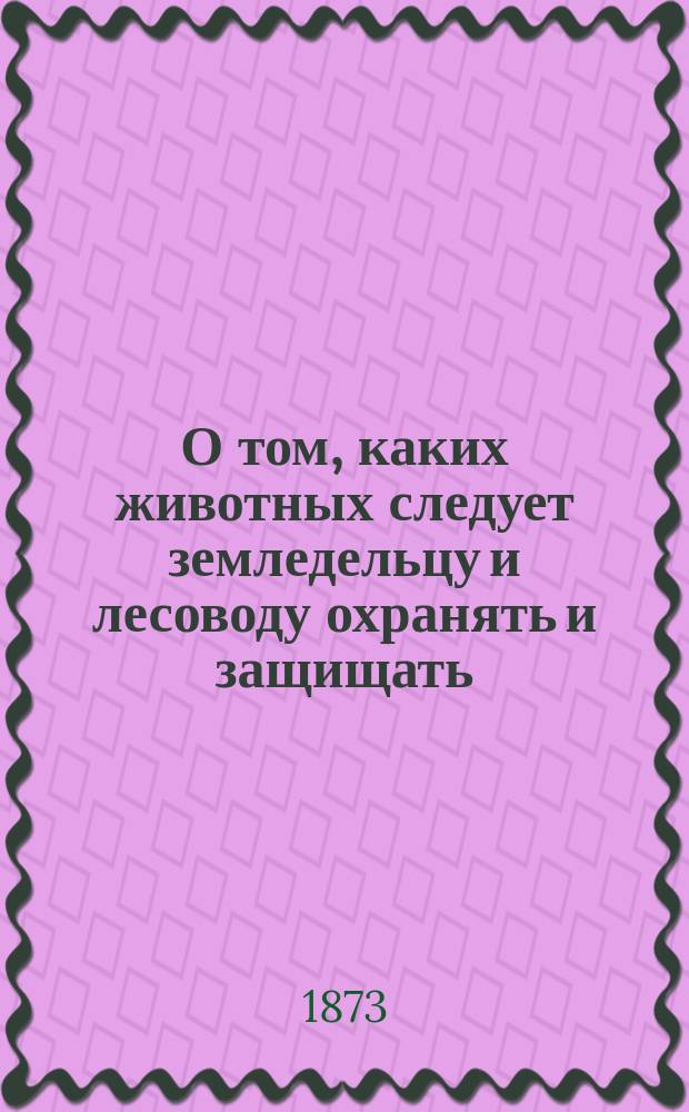О том, каких животных следует земледельцу и лесоводу охранять и защищать : Произнесено при Пед. музее военно-учебн. заведений