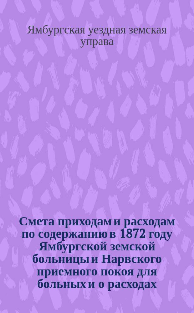 Смета приходам и расходам по содержанию в 1872 году Ямбургской земской больницы и Нарвского приемного покоя для больных и о расходах, потребных на 1873 год