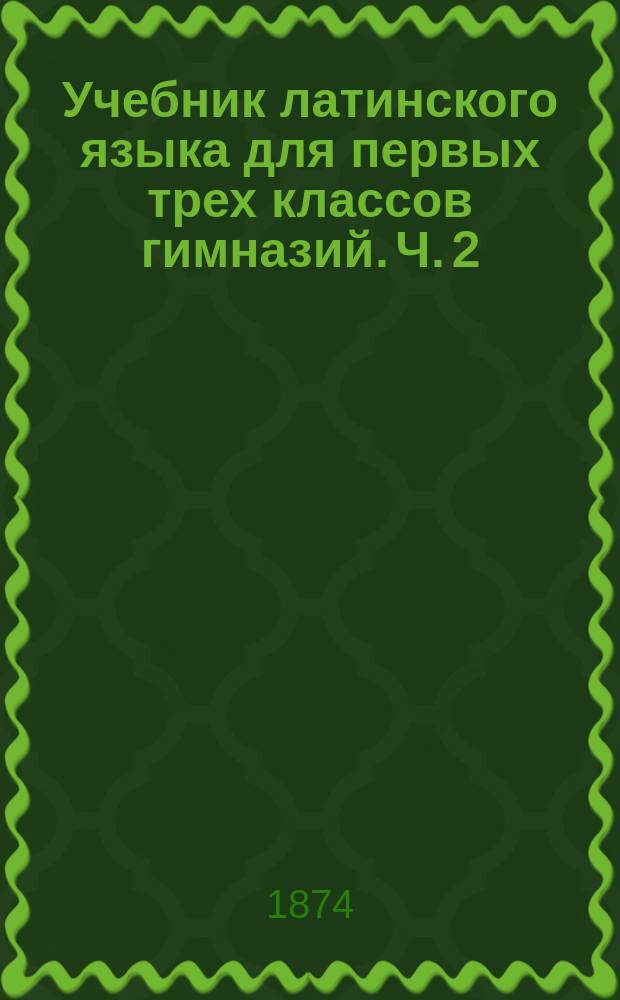 Учебник латинского языка для первых трех классов гимназий. [Ч. 2] : Краткое изложение правил латинской грамматики