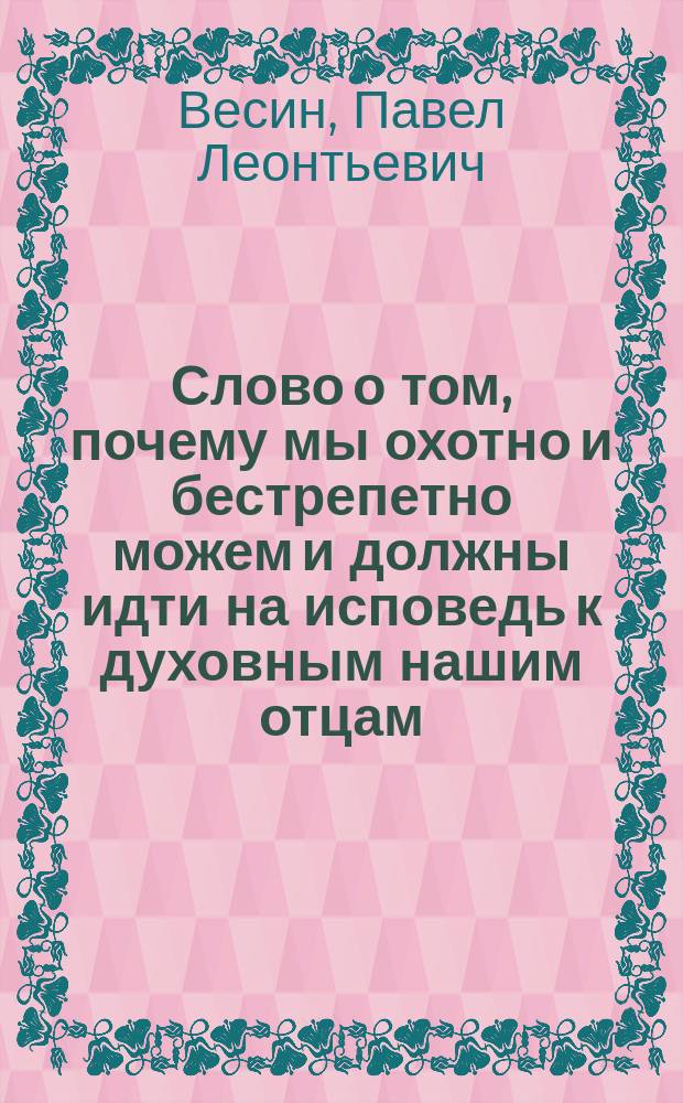 Слово о том, почему мы охотно и бестрепетно можем и должны идти на исповедь к духовным нашим отцам, произнесенное Екатерининской, что на Васильевском острове, церкви протоиереем Павлом Весиным