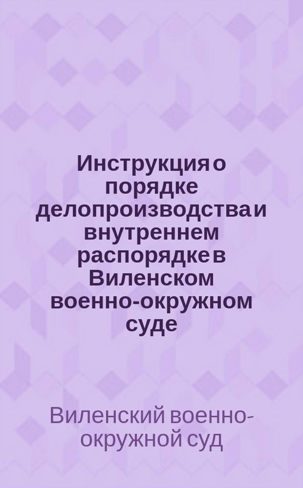 Инструкция о порядке делопроизводства и внутреннем распорядке в Виленском военно-окружном суде, составленная на основании 24 ст. Наказа военно-судебным местам