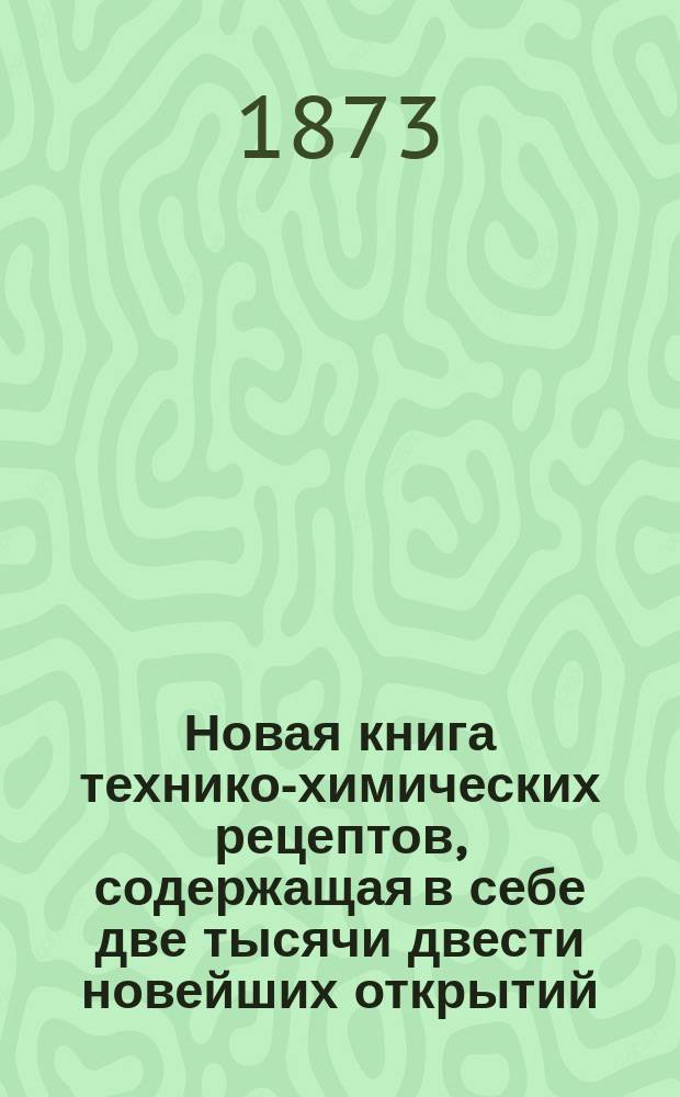 Новая книга технико-химических рецептов, содержащая в себе две тысячи двести новейших открытий, сведений и рецептов из области технических знаний и промышленности : Для руководства: химикам, техникам, дрогистам и др.