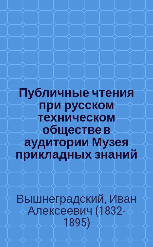 Публичные чтения при русском техническом обществе в аудитории Музея прикладных знаний : Основные законы мех. теории теплоты : Три лекции действ. чл. О-ва проф. И.А. Вышнеградского
