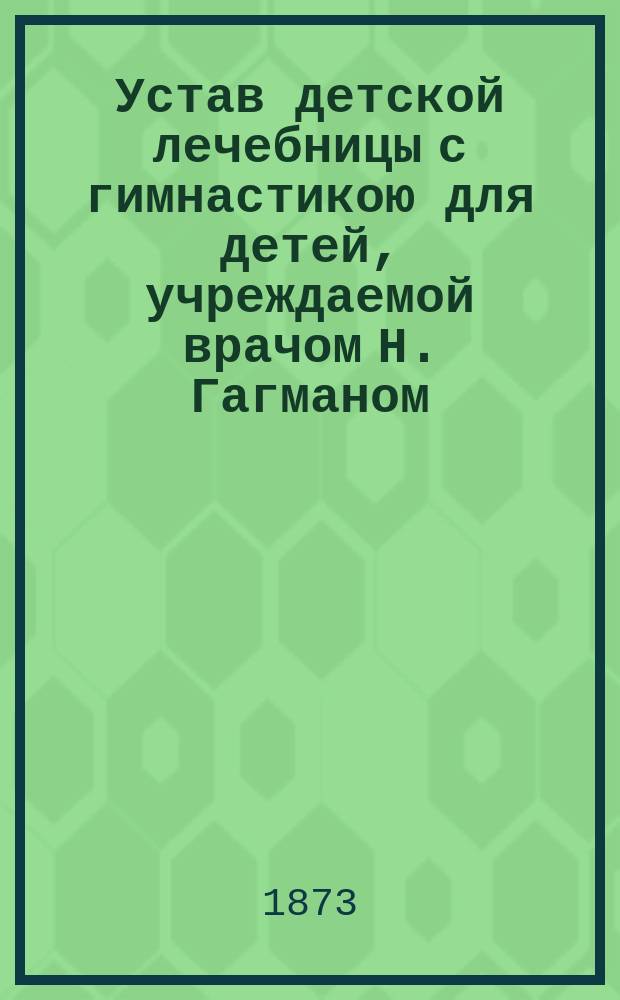 Устав детской лечебницы с гимнастикою для детей, учреждаемой врачом Н. Гагманом : Утв. 25 янв. 1873 г.