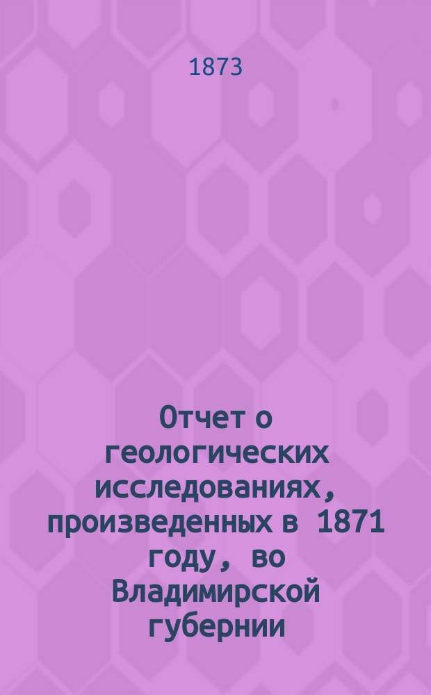 Отчет о геологических исследованиях, произведенных в 1871 году, во Владимирской губернии