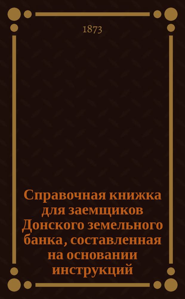 Справочная книжка для заемщиков Донского земельного банка, составленная на основании инструкций, утвержденных общим собранием г.г. акционеров