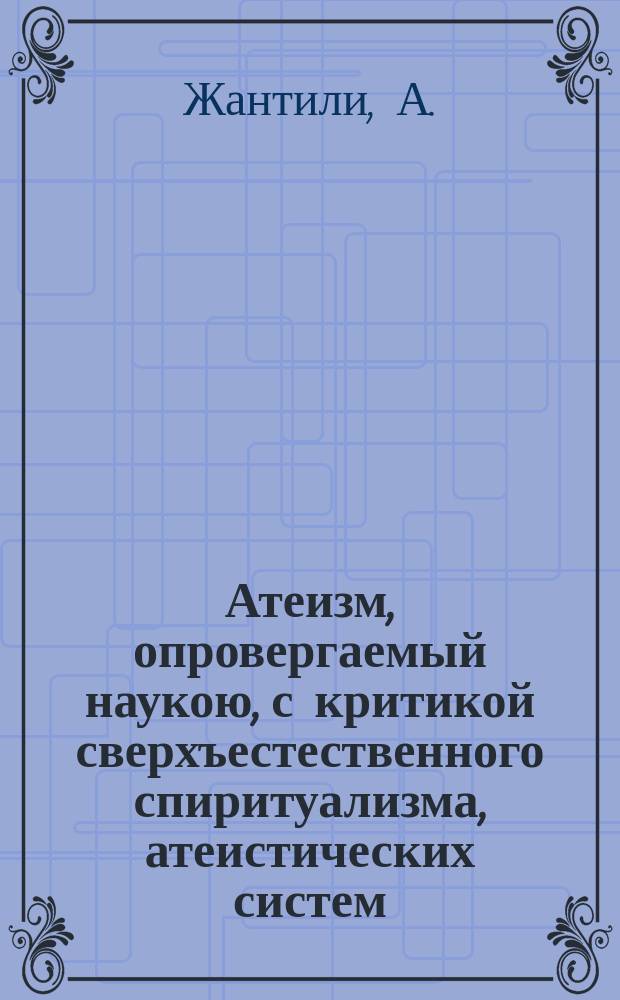 Атеизм, опровергаемый наукою, с критикой сверхъестественного спиритуализма, атеистических систем, независимой морали, реализма и с разбором причин зла, его важных последствий и средств к его устранению, или Атеизм враг свободы и прогресса : Пер. с фр
