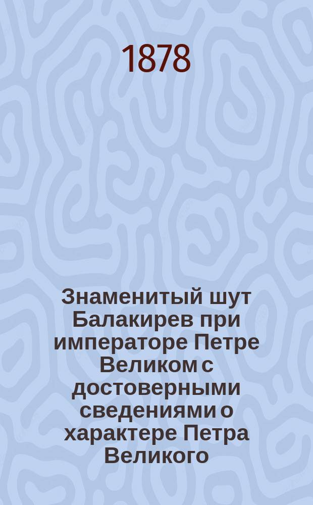 Знаменитый шут Балакирев при императоре Петре Великом с достоверными сведениями о характере Петра Великого, его привычках и образе жизни, заимствованными от современников его величества : С подл. портр. Балакирева