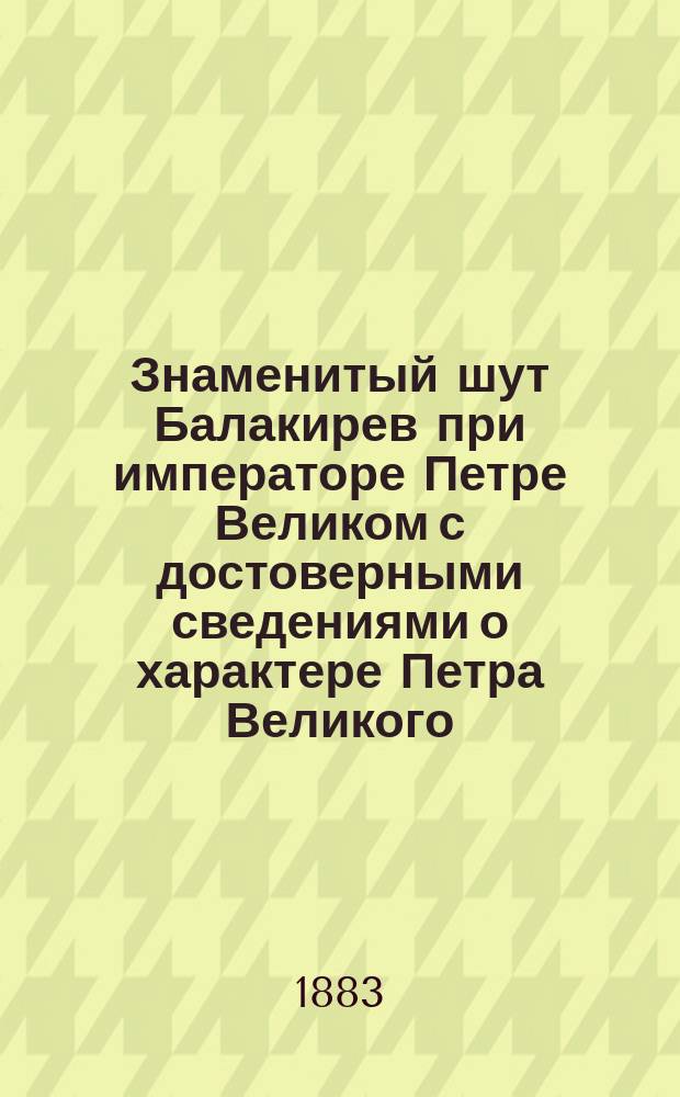 Знаменитый шут Балакирев при императоре Петре Великом с достоверными сведениями о характере Петра Великого, его привычках и образе жизни, заимствованными от современников его величества : С подл. портр. Балакирева