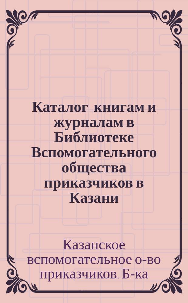 Каталог книгам и журналам в Библиотеке Вспомогательного общества приказчиков в Казани. 1873 г.