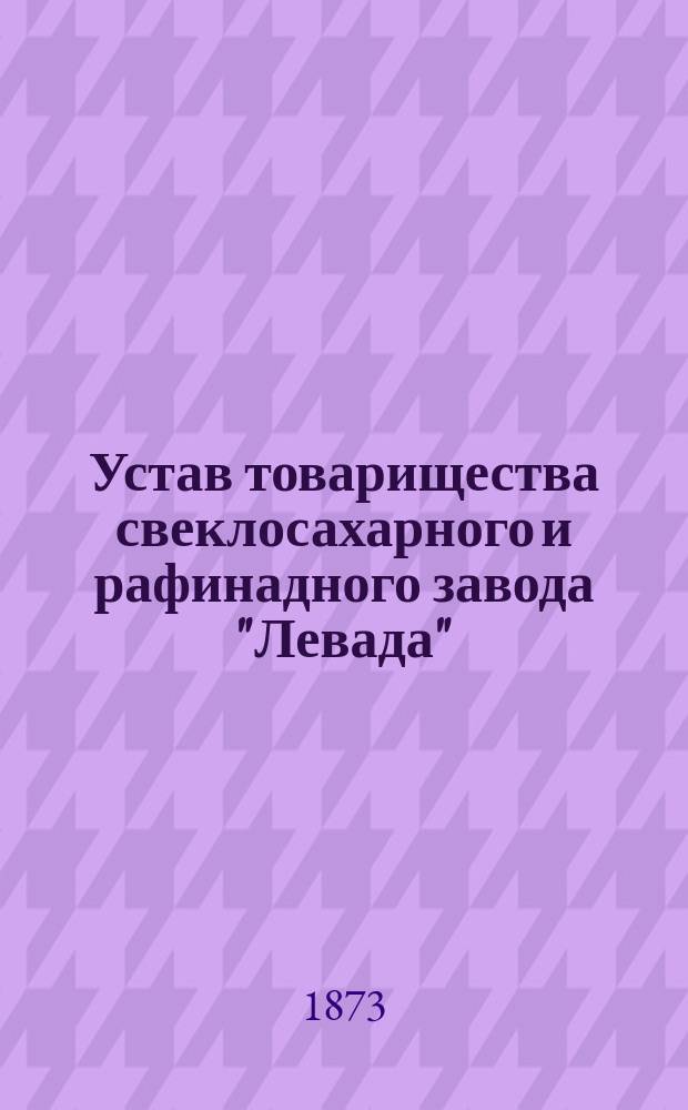 Устав товарищества свеклосахарного и рафинадного завода "Левада" : Утв. 13-25 июня 1873 г.