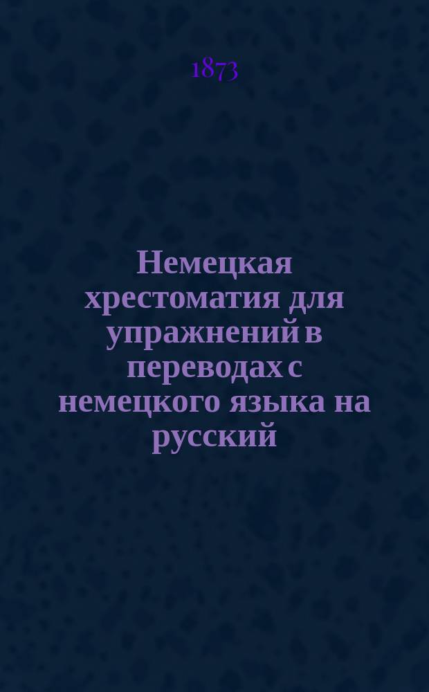 Немецкая хрестоматия для упражнений в переводах с немецкого языка на русский : С прил. полного алф. словаря для употребления в высш. классах русских сред. учеб. заведений