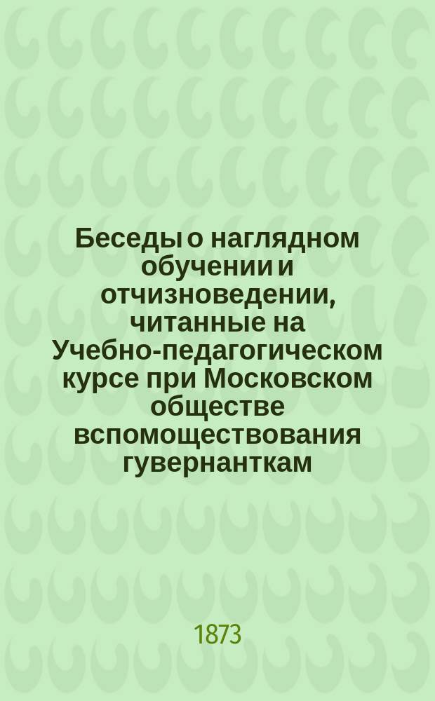 Беседы о наглядном обучении и отчизноведении, читанные на Учебно-педагогическом курсе при Московском обществе вспомоществования гувернанткам, домашним учительницам и воспитательницам Н. Малининым, преподавателем Образцовой школы при Учительской семинарии Военного ведомства