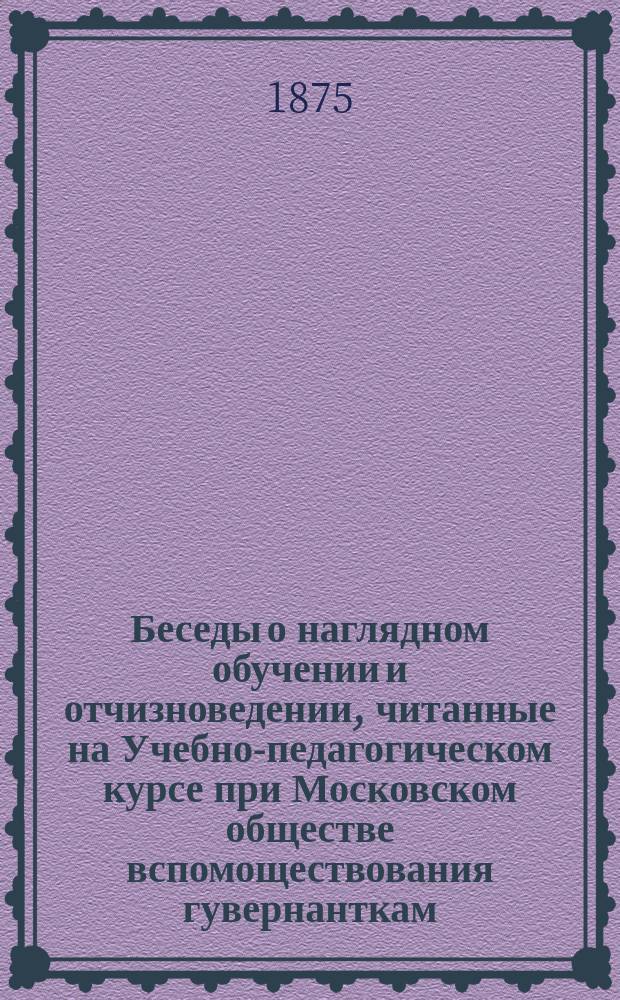 Беседы о наглядном обучении и отчизноведении, читанные на Учебно-педагогическом курсе при Московском обществе вспомоществования гувернанткам, домашним учительницам и воспитательницам Н. Малининым, преподавателем Образцовой школы при Учительской семинарии Военного ведомства