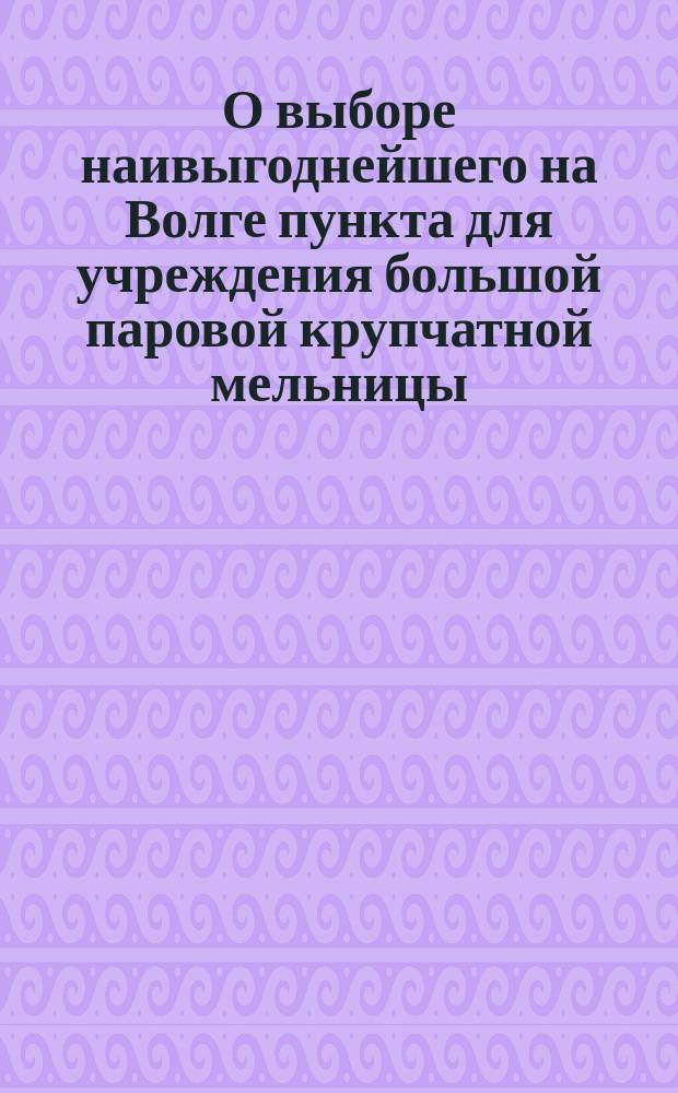 О выборе наивыгоднейшего на Волге пункта для учреждения большой паровой крупчатной мельницы