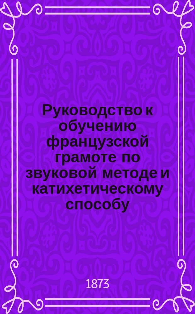 Руководство к обучению французской грамоте по звуковой методе и катихетическому способу, приспособленное к развитию в учащихся самостоятельности в приобретении знаний