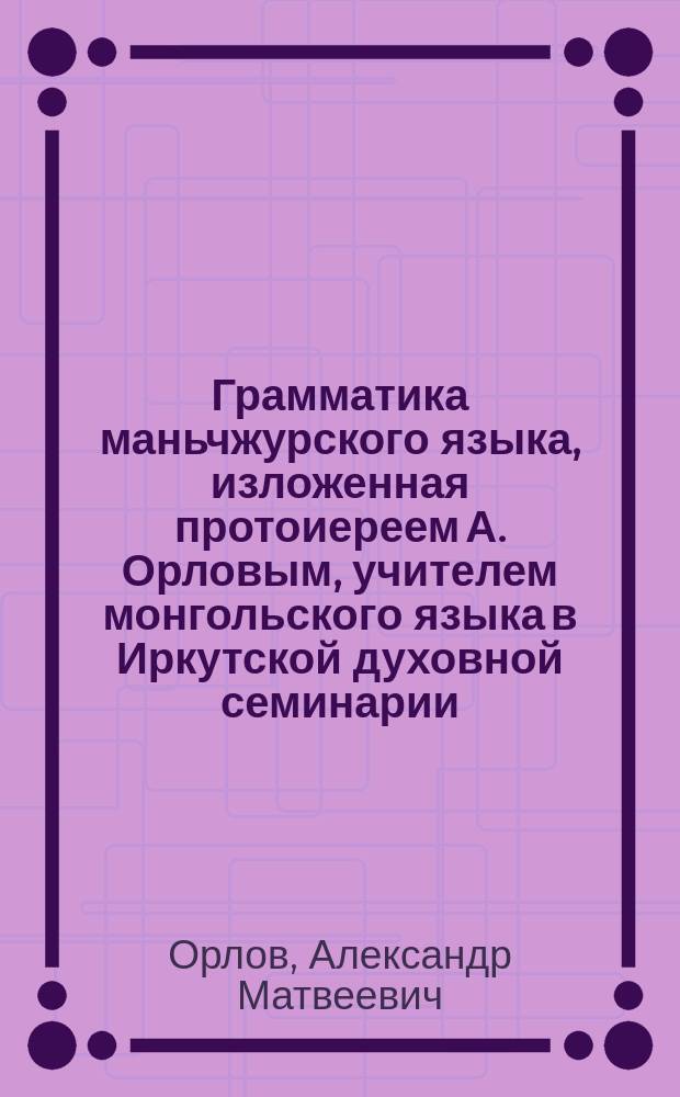 Грамматика маньчжурского языка, изложенная протоиереем А. Орловым, учителем монгольского языка в Иркутской духовной семинарии