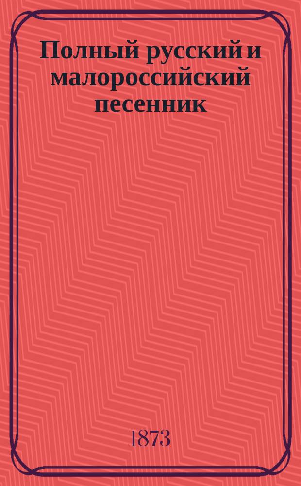 Полный русский и малороссийский песенник : Сб. избр. песен малорос., рус. и цыган