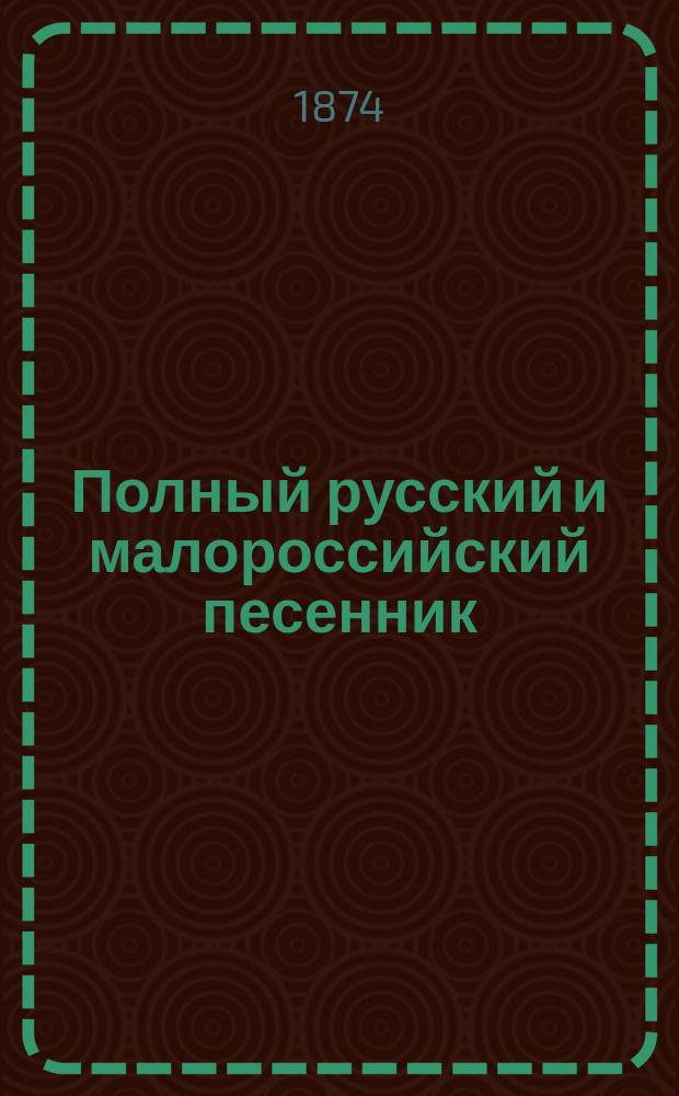 Полный русский и малороссийский песенник : Сб. избр. песен малорос., рус. и цыган