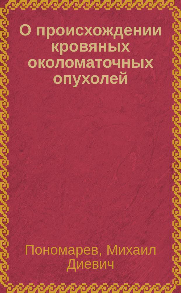 О происхождении кровяных околоматочных опухолей : Дис. на степ. д-ра мед. орд. Акушер.-гинекол. клиники Харьк. ун-та М. Пономарева