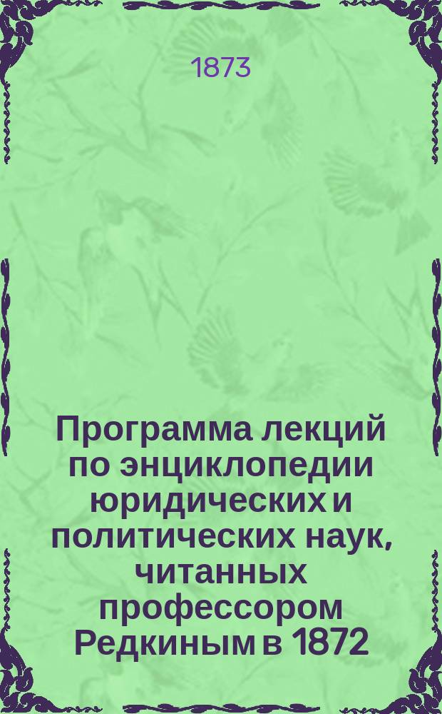 Программа лекций по энциклопедии юридических и политических наук, читанных профессором Редкиным в 1872/3 академическом году, составленная для испытания господ студентов первого курса Юридического факультета Санктпетербургского университета