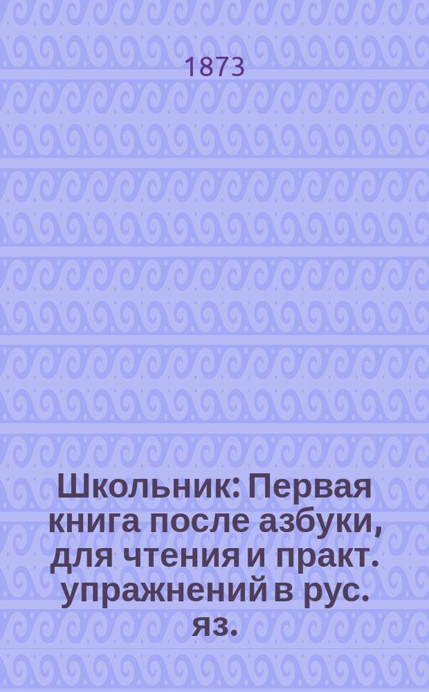 Школьник : Первая книга после азбуки, для чтения и практ. упражнений в рус. яз. : Для сельск. и гор. школ и нач. уч-щ