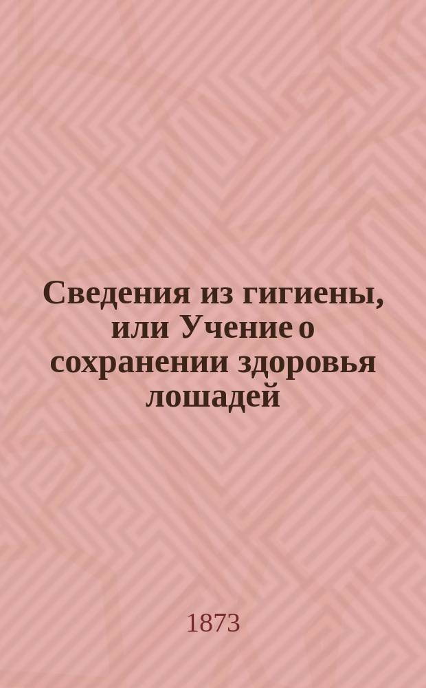 Сведения из гигиены, или Учение о сохранении здоровья лошадей : Памят. кн. для учеников вет. лазаретов при полках армейск. кавалерии