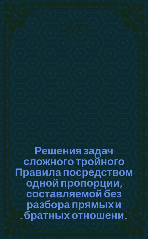 Решения задач сложного тройного Правила посредством одной пропорции, составляемой без разбора прямых и обратных отношений, связывающих величину искомого с величинами данными