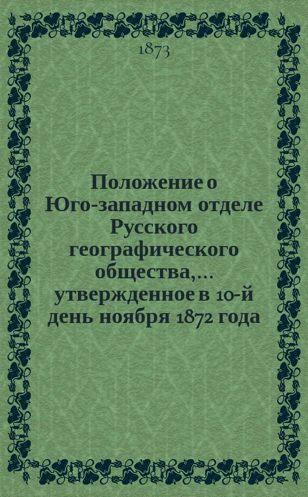 Положение о Юго-западном отделе Русского географического общества,... утвержденное в 10-й день ноября 1872 года : С выпиской соответствующих &sect;&sect;-ов Устава Рус. геогр. о-ва, относящихся к Юго-зап. отд