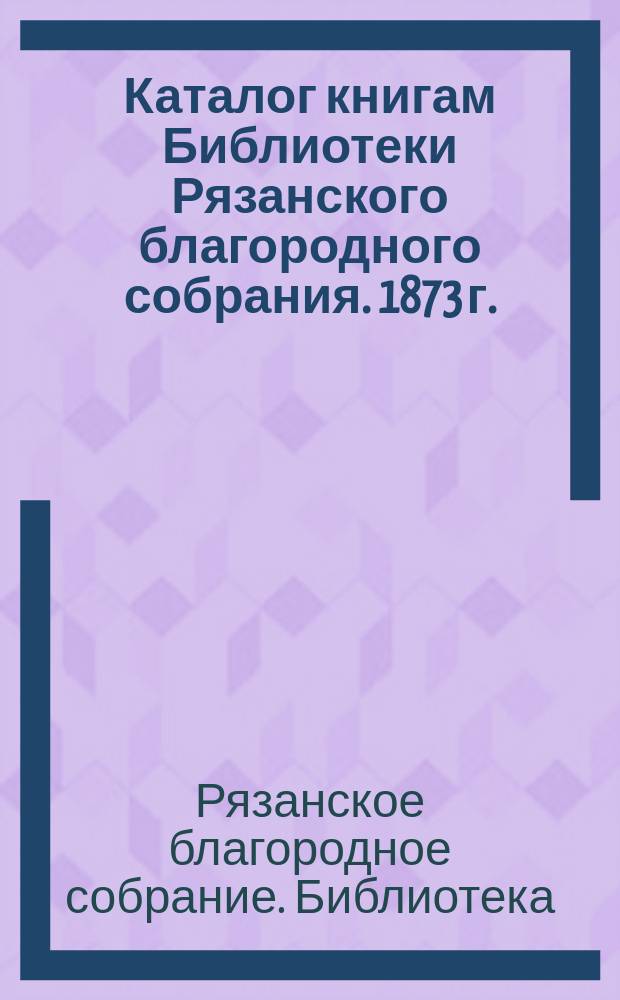 Каталог книгам Библиотеки Рязанского благородного собрания. 1873 г.