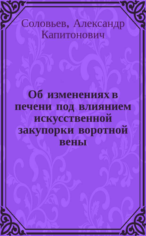 Об изменениях в печени под влиянием искусственной закупорки воротной вены : (Материал для этиологии цирроза печени) : Работа, представл. для получения степ. д-ра мед. Александром Соловьевым, орд. Акад. терапевт. клиники проф. С.П. Боткина