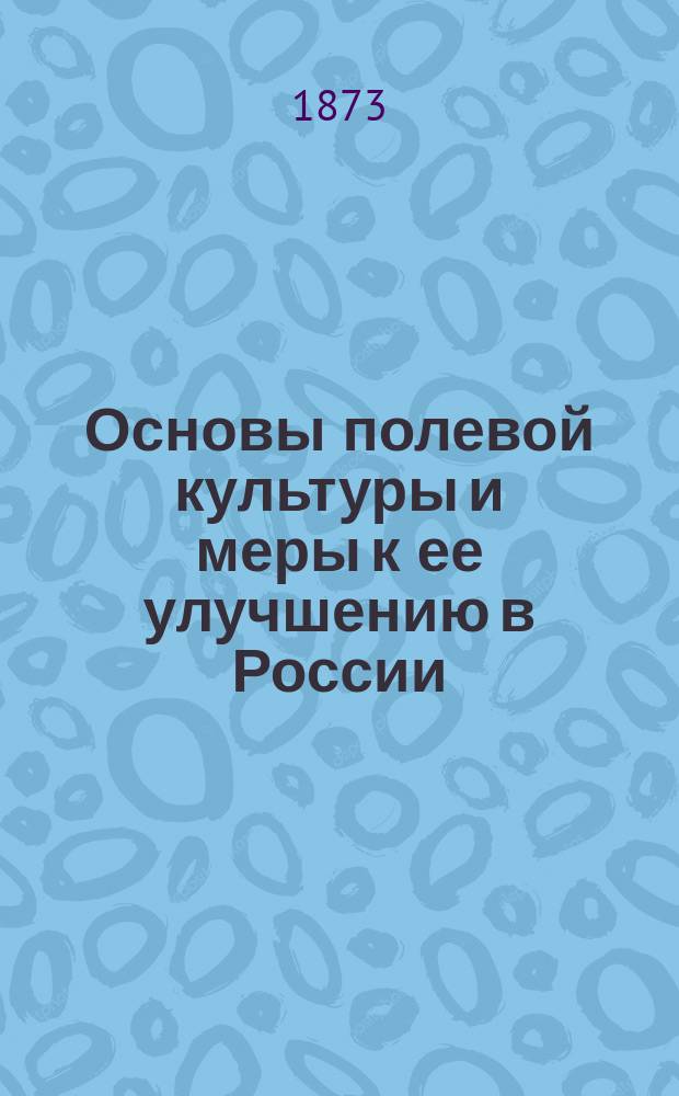 Основы полевой культуры и меры к ее улучшению в России : Пять лекций, прочит. И.А. Стебутом в С.-х. музее М-ва гос. имуществ 10, 13, 17, 20 и 24 марта 1873 г. Вып. [1]-2. [Вып. 1 : Общие понятия о полевом хозяйстве. Паровой клин]