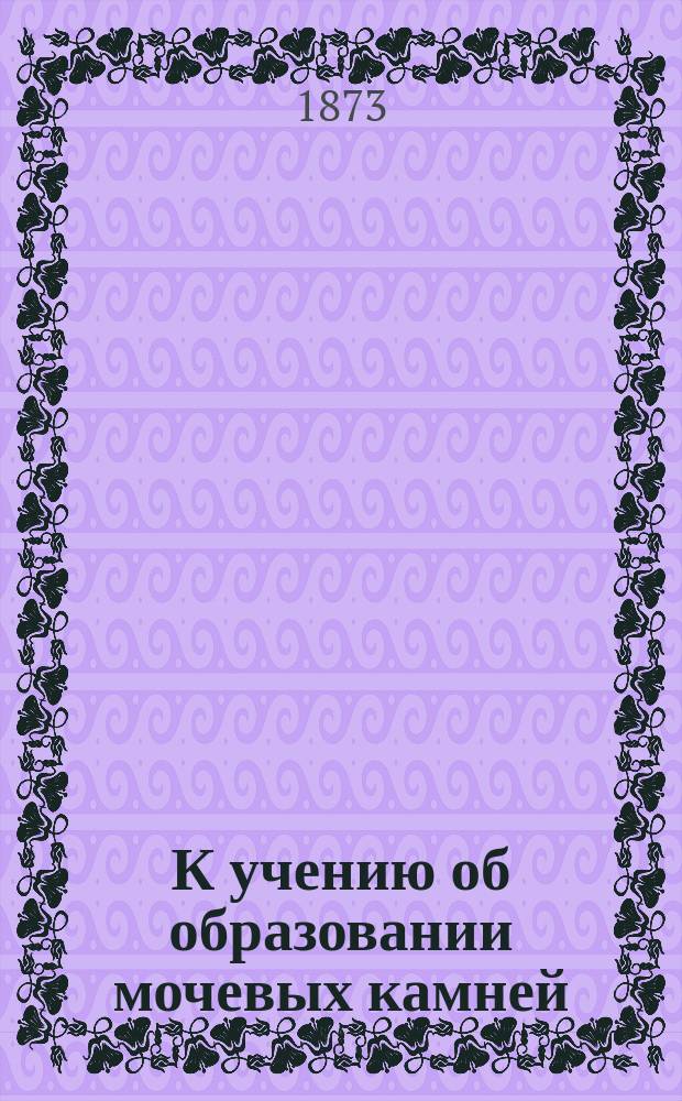 К учению об образовании мочевых камней : Рассуждения Н. Студенского, орд. Госпитальной хирург. клиники Казан. ун-та