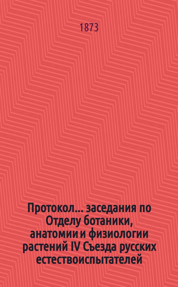 Протокол... заседания по Отделу ботаники, анатомии и физиологии растений [IV Съезда русских естествоиспытателей. ... первого : ... первого. 22-го авг. 1873 г.