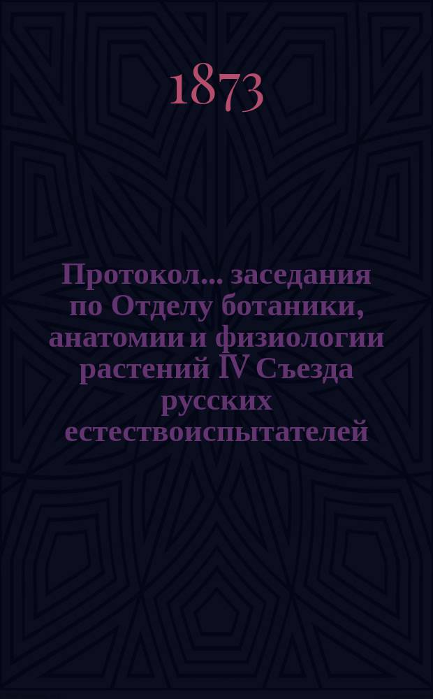 Протокол... заседания по Отделу ботаники, анатомии и физиологии растений [IV Съезда русских естествоиспытателей. ... пятого : ... пятого. 28-го авг. 1873 г.