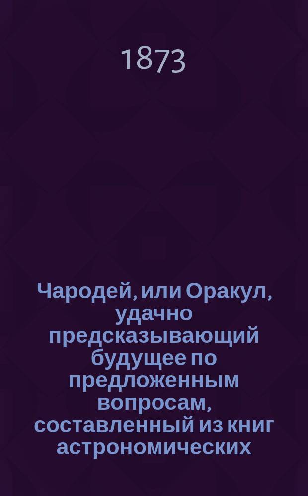 Чародей, или Оракул, удачно предсказывающий будущее по предложенным вопросам, составленный из книг астрономических, астрологических, физических и магических с присовокуплением Брюсова календаря на 200 лет с предсказаниями о погоде, урожае, солнечных и лунных затмениях и о судьбе каждого человека. Толкователь снов египетских, индейских мудрецов и разных астрономов. Ворожея, отгадывающая имена. Открытие верной и полной тайны отгадывать имена, кто кого любит, или о ком задумает