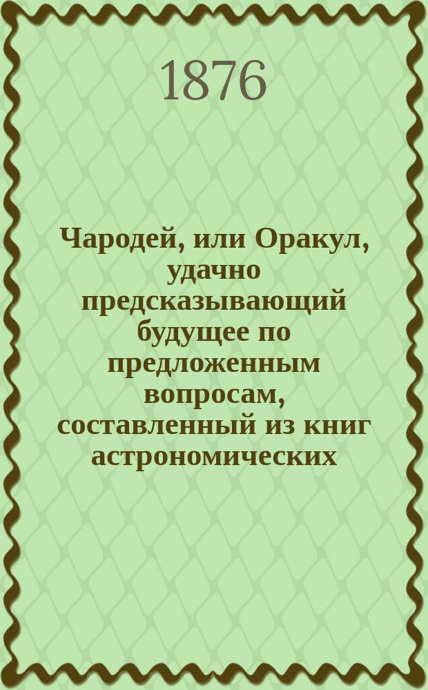 Чародей, или Оракул, удачно предсказывающий будущее по предложенным вопросам, составленный из книг астрономических, астрологических, физических и магических с присовокуплением Брюсова календаря на 200 лет с предсказаниями о погоде, урожае, солнечных и лунных затмениях и о судьбе каждого человека. Толкователь снов египетских, индейских мудрецов и разных астрономов. Ворожея, отгадывающая имена. Открытие верной и полной тайны отгадывать имена, кто кого любит, или о ком задумает