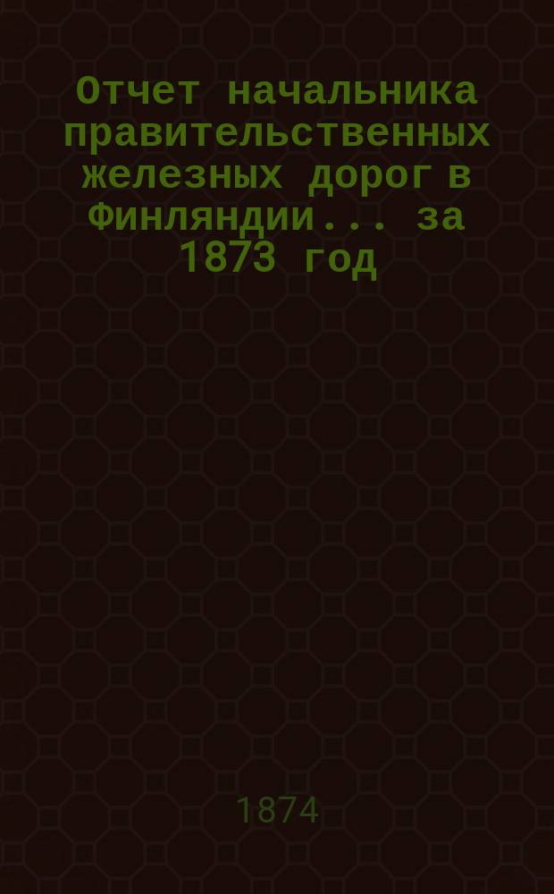 Отчет начальника правительственных железных дорог в Финляндии... ... за 1873 год