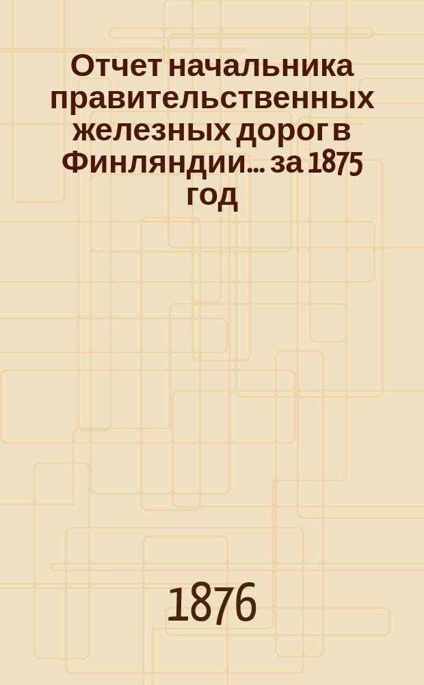 Отчет начальника правительственных железных дорог в Финляндии... ... за 1875 год
