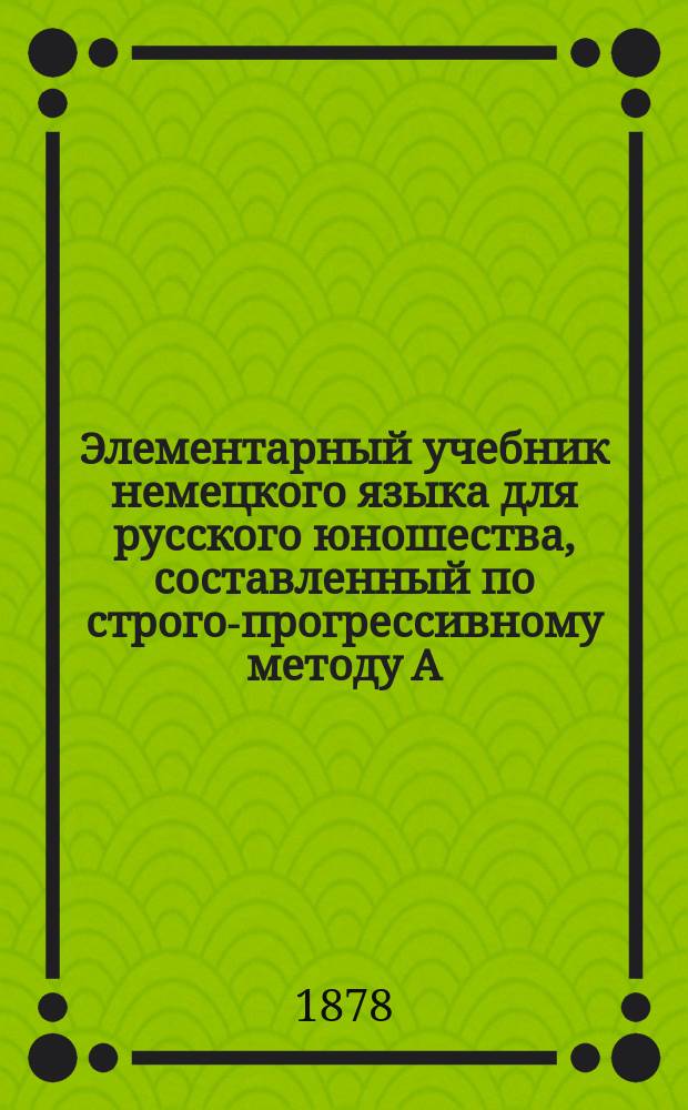 Элементарный учебник немецкого языка для русского юношества, составленный по строго-прогрессивному методу А. Фишером, дир. Ларин. гимназии