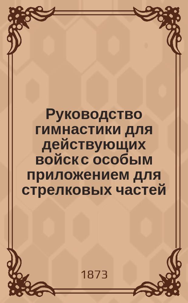 Руководство гимнастики для действующих войск с особым приложением для стрелковых частей, учебного пехотного батальона и военных и юнкерских училищ : Сост. по распоряжению и указаниям Гл. ком. по устройству и образованию войск инспектором гимнастики при Спб. Совете дет. приютов и учителем гимнастики 1 Воен. Павл. и 2 Воен. Константин. уч-щ К.А. Шмидтом