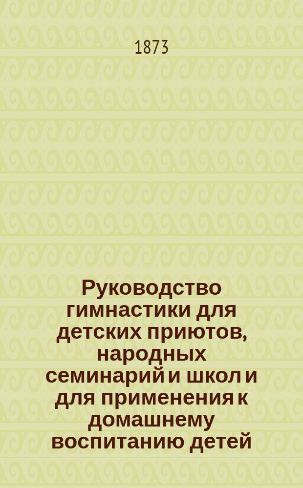 Руководство гимнастики для детских приютов, народных семинарий и школ и для применения к домашнему воспитанию детей : Сост. по предложению С.-Петерб. совета дет. приютов инспектором гимнастики при этом Совете К.А. Шмидтом