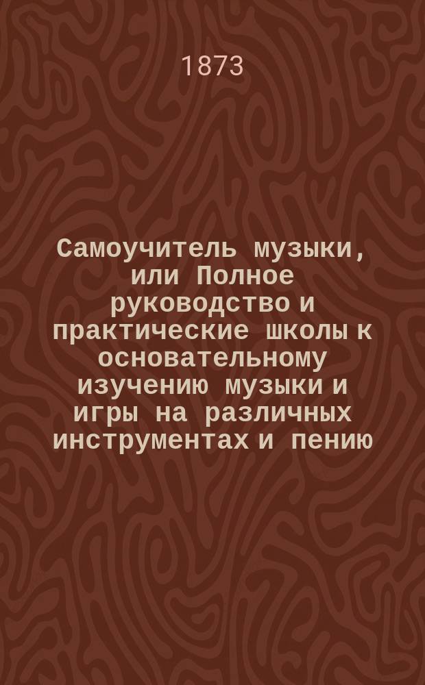 Самоучитель музыки, или Полное руководство и практические школы к основательному изучению музыки и игры на различных инструментах и пению : В 3 ч. Ч. 1 : Общее руководство к изучению по новой и легкой методе музыки