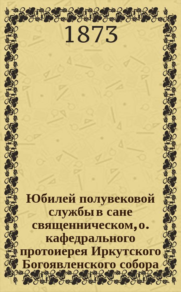 Юбилей полувековой службы в сане священническом, о. кафедрального протоиерея Иркутского Богоявленского собора, Прокопия Васильевича Громова : В 31 ч. мая 1873 г