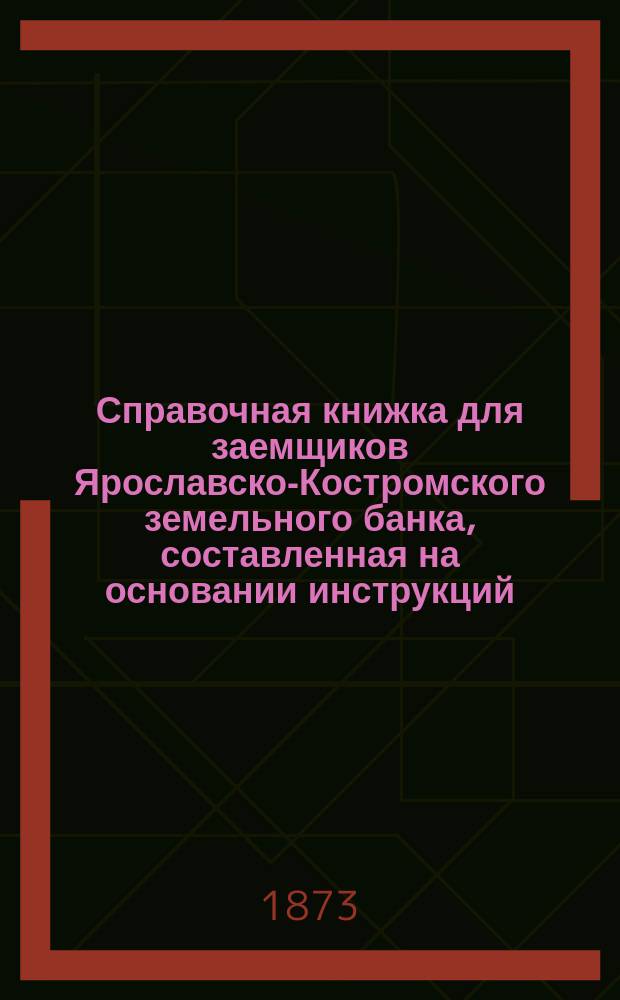 Справочная книжка для заемщиков Ярославско-Костромского земельного банка, составленная на основании инструкций, утвержденных общим собранием г. г. акционеров 27 и 28-го декабря 1872