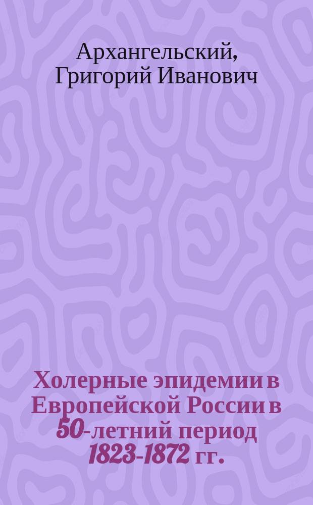 Холерные эпидемии в Европейской России в 50-летний период 1823-1872 гг. : Дис. на степ. д-ра мед. Г. Архангельского