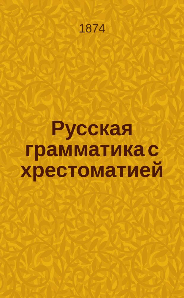 Русская грамматика с хрестоматией : (Пособие при изуч. рус. яз. в сред. и низш. учеб. заведениях) В 4 ч. Ч. 1