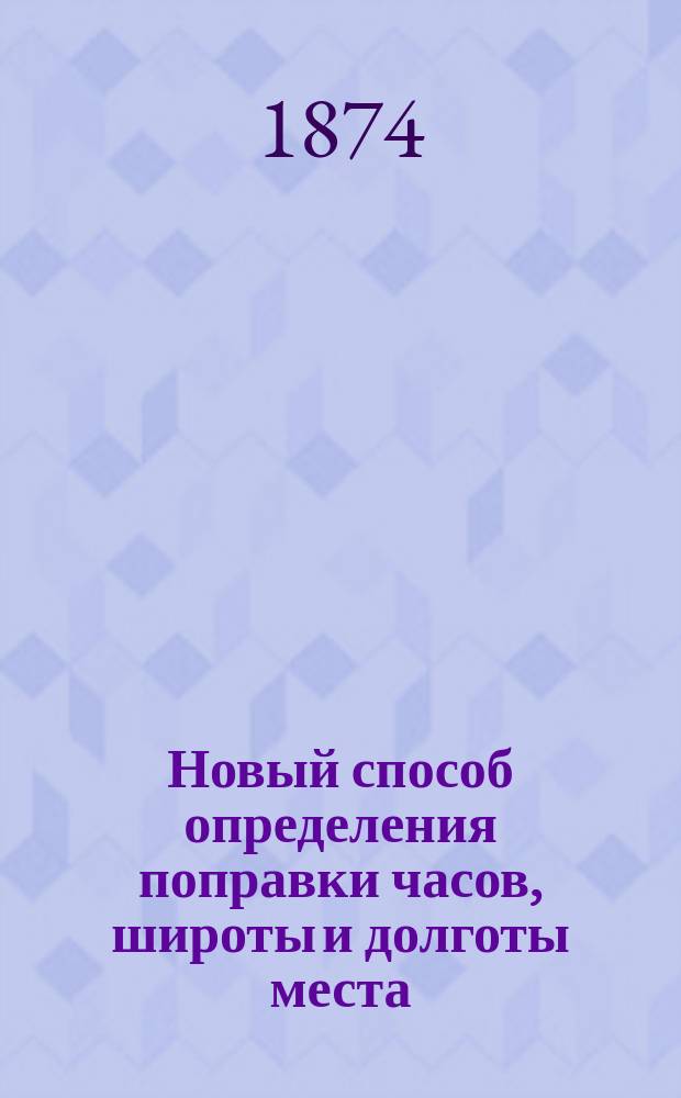 Новый способ определения поправки часов, широты и долготы места : Рассуждение д-ра Фридр. Берга, пом. дир. Вилен. астрон. обсерватории